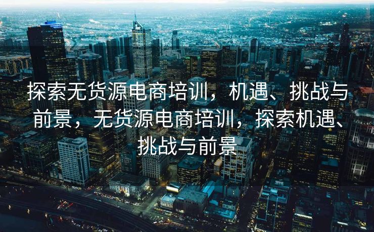 探索无货源电商培训，机遇、挑战与前景，无货源电商培训，探索机遇、挑战与前景