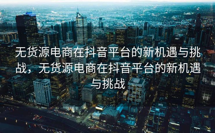 无货源电商在抖音平台的新机遇与挑战，无货源电商在抖音平台的新机遇与挑战