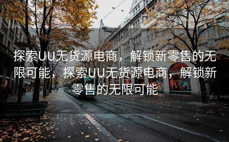 探索UU无货源电商，解锁新零售的无限可能，探索UU无货源电商，解锁新零售的无限可能