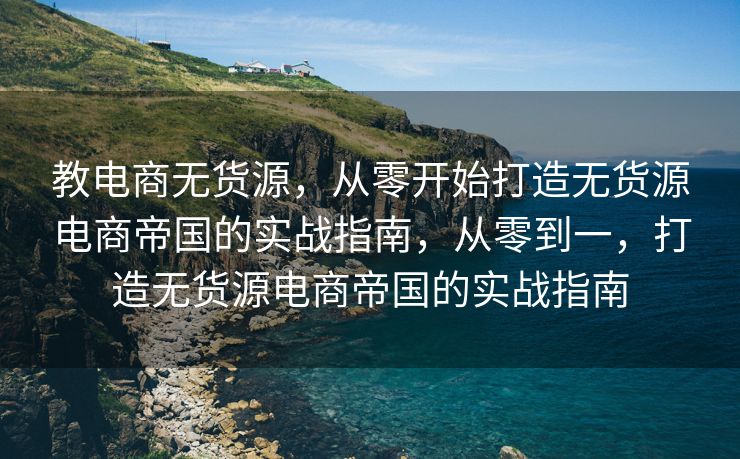 教电商无货源，从零开始打造无货源电商帝国的实战指南，从零到一，打造无货源电商帝国的实战指南