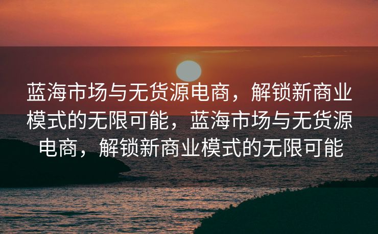 蓝海市场与无货源电商，解锁新商业模式的无限可能，蓝海市场与无货源电商，解锁新商业模式的无限可能