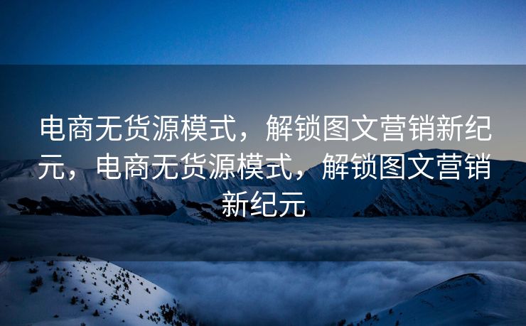 电商无货源模式，解锁图文营销新纪元，电商无货源模式，解锁图文营销新纪元