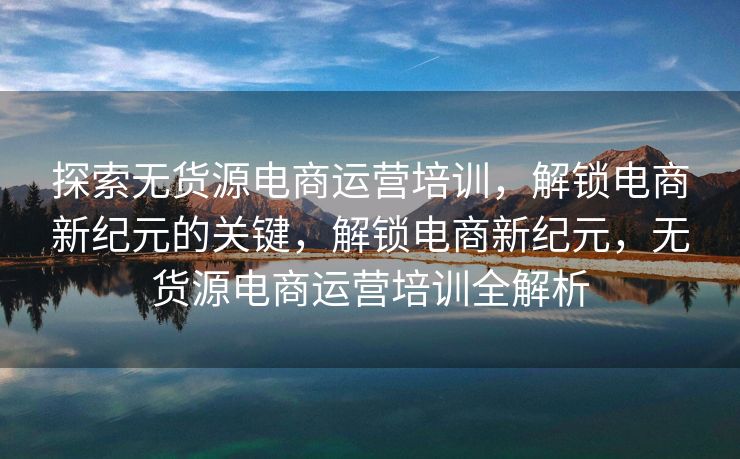 探索无货源电商运营培训，解锁电商新纪元的关键，解锁电商新纪元，无货源电商运营培训全解析