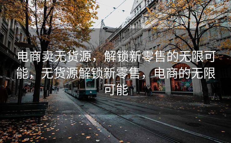 电商卖无货源，解锁新零售的无限可能，无货源解锁新零售，电商的无限可能