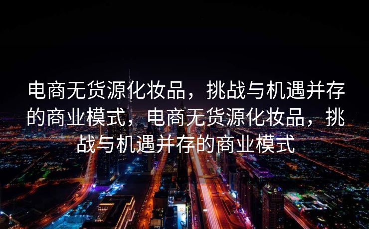 电商无货源化妆品，挑战与机遇并存的商业模式，电商无货源化妆品，挑战与机遇并存的商业模式