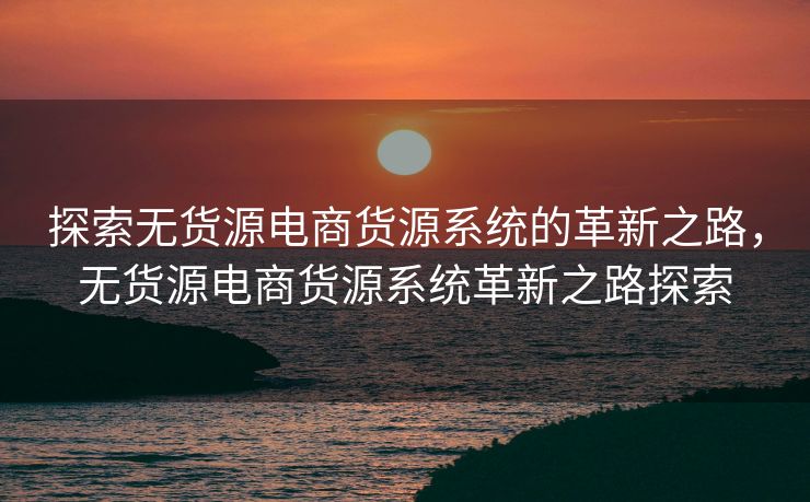 探索无货源电商货源系统的革新之路，无货源电商货源系统革新之路探索