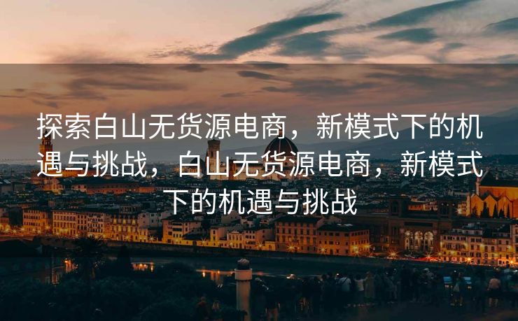 探索白山无货源电商，新模式下的机遇与挑战，白山无货源电商，新模式下的机遇与挑战