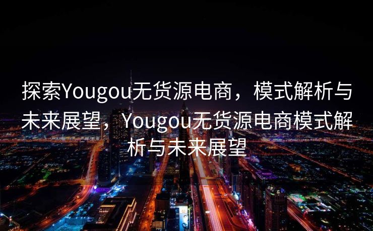 探索Yougou无货源电商，模式解析与未来展望，Yougou无货源电商模式解析与未来展望