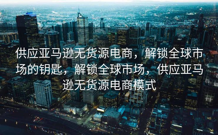 供应亚马逊无货源电商，解锁全球市场的钥匙，解锁全球市场，供应亚马逊无货源电商模式