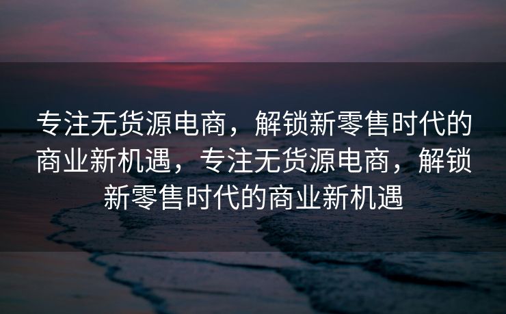 专注无货源电商，解锁新零售时代的商业新机遇，专注无货源电商，解锁新零售时代的商业新机遇