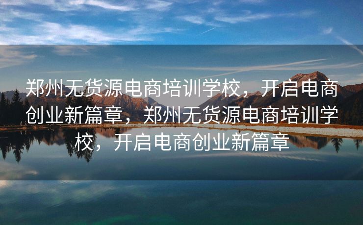 郑州无货源电商培训学校，开启电商创业新篇章，郑州无货源电商培训学校，开启电商创业新篇章