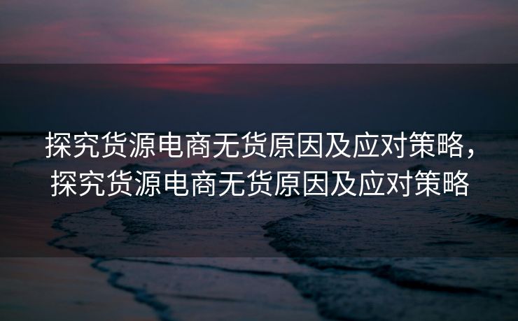 探究货源电商无货原因及应对策略，探究货源电商无货原因及应对策略