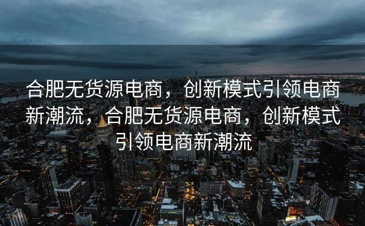 合肥无货源电商，创新模式引领电商新潮流，合肥无货源电商，创新模式引领电商新潮流