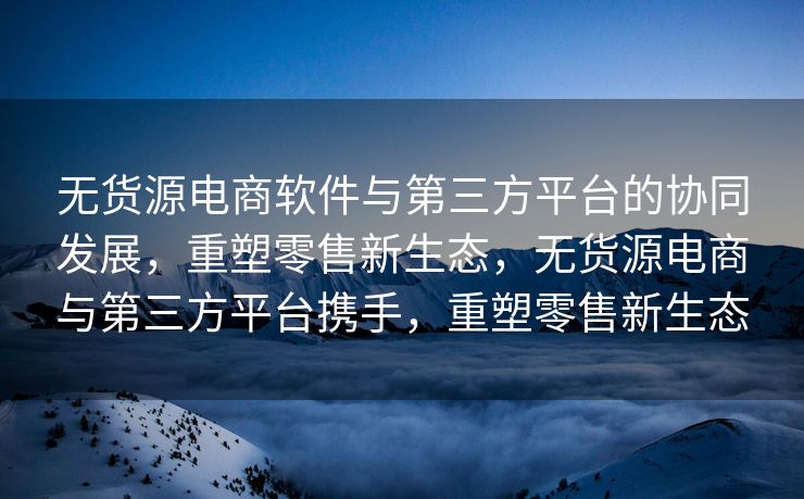 无货源电商软件与第三方平台的协同发展，重塑零售新生态，无货源电商与第三方平台携手，重塑零售新生态