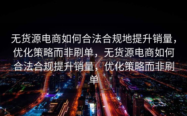 无货源电商如何合法合规地提升销量，优化策略而非刷单，无货源电商如何合法合规提升销量，优化策略而非刷单