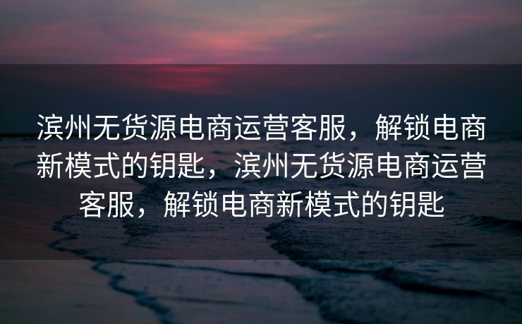 滨州无货源电商运营客服，解锁电商新模式的钥匙，滨州无货源电商运营客服，解锁电商新模式的钥匙