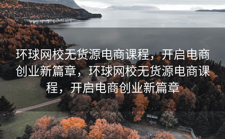 环球网校无货源电商课程，开启电商创业新篇章，环球网校无货源电商课程，开启电商创业新篇章