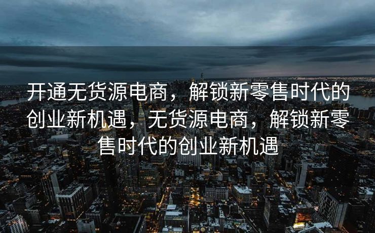 开通无货源电商，解锁新零售时代的创业新机遇，无货源电商，解锁新零售时代的创业新机遇