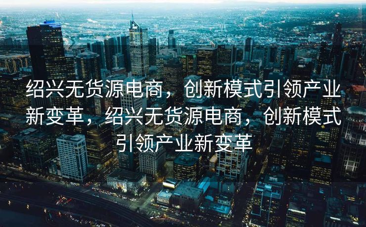 绍兴无货源电商，创新模式引领产业新变革，绍兴无货源电商，创新模式引领产业新变革