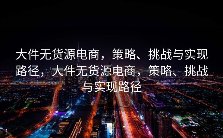 大件无货源电商，策略、挑战与实现路径，大件无货源电商，策略、挑战与实现路径