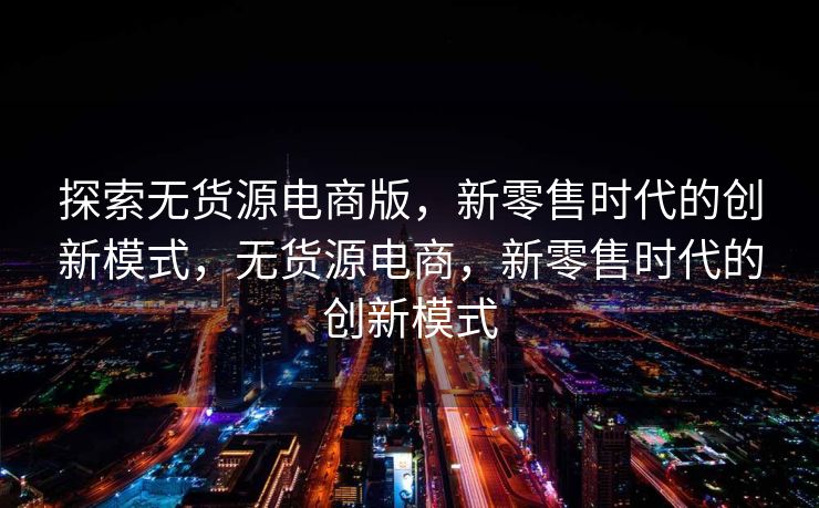 探索无货源电商版，新零售时代的创新模式，无货源电商，新零售时代的创新模式