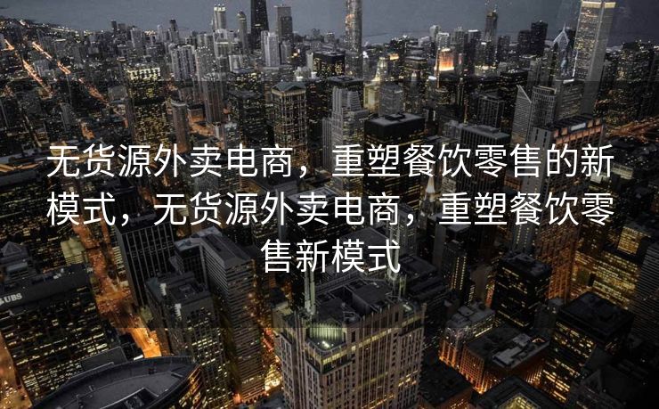 无货源外卖电商，重塑餐饮零售的新模式，无货源外卖电商，重塑餐饮零售新模式