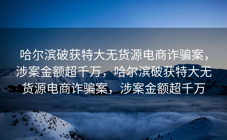 哈尔滨破获特大无货源电商诈骗案，涉案金额超千万，哈尔滨破获特大无货源电商诈骗案，涉案金额超千万