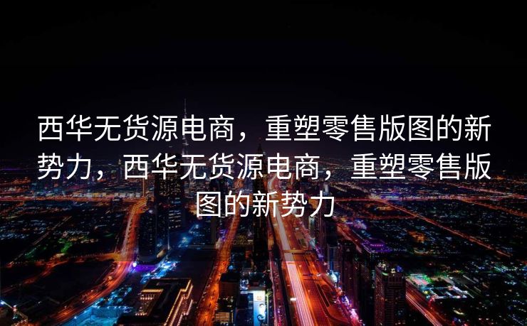 西华无货源电商，重塑零售版图的新势力，西华无货源电商，重塑零售版图的新势力