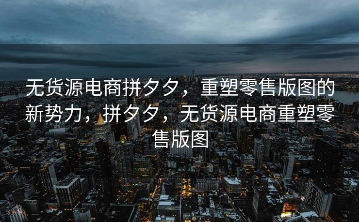 无货源电商拼夕夕，重塑零售版图的新势力，拼夕夕，无货源电商重塑零售版图