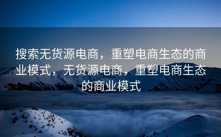 搜索无货源电商，重塑电商生态的商业模式，无货源电商，重塑电商生态的商业模式