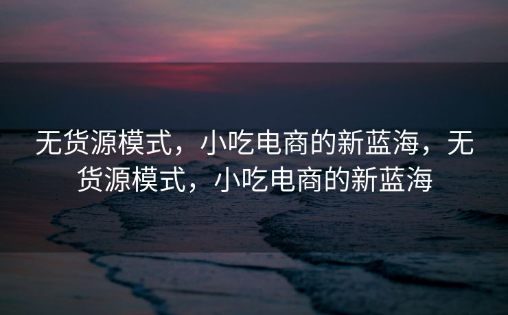无货源模式，小吃电商的新蓝海，无货源模式，小吃电商的新蓝海