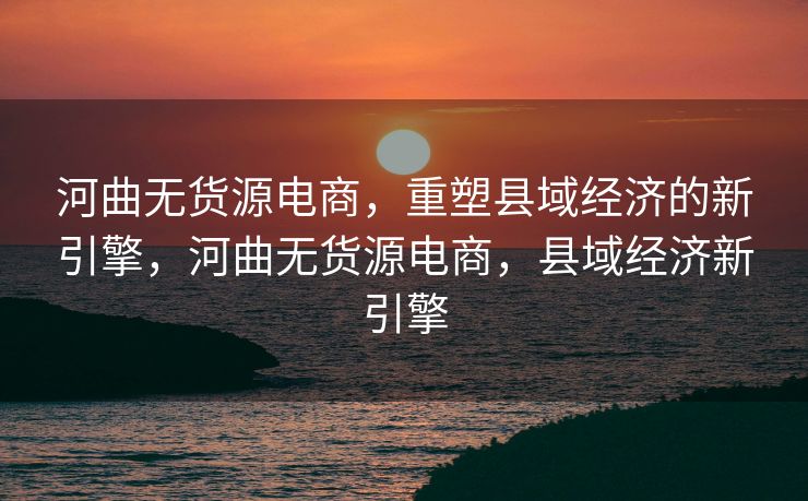 河曲无货源电商，重塑县域经济的新引擎，河曲无货源电商，县域经济新引擎