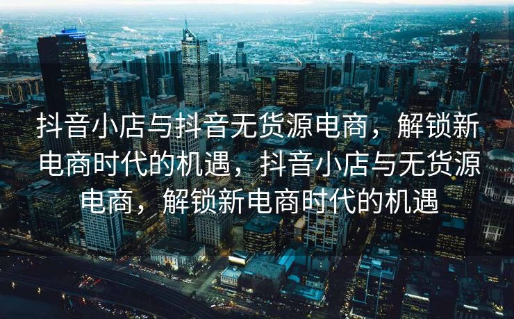 抖音小店与抖音无货源电商，解锁新电商时代的机遇，抖音小店与无货源电商，解锁新电商时代的机遇