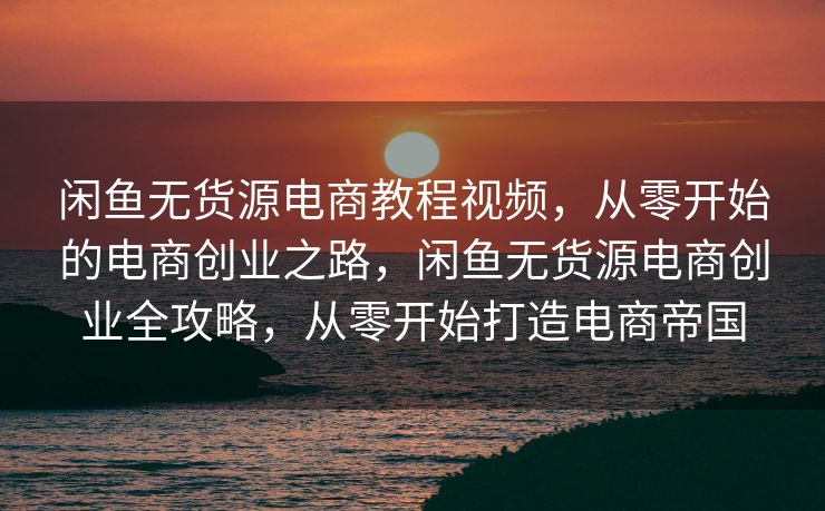 闲鱼无货源电商教程视频，从零开始的电商创业之路，闲鱼无货源电商创业全攻略，从零开始打造电商帝国