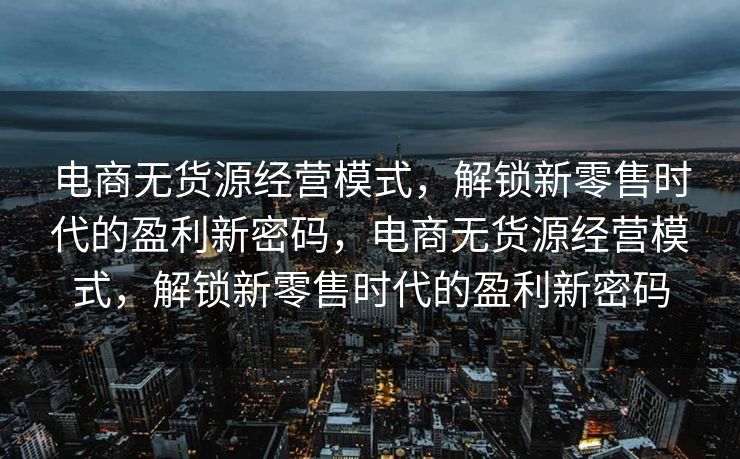 电商无货源经营模式，解锁新零售时代的盈利新密码，电商无货源经营模式，解锁新零售时代的盈利新密码