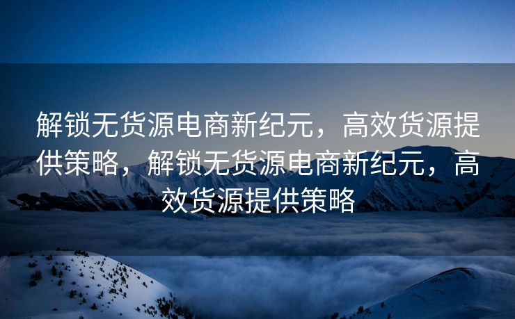 解锁无货源电商新纪元，高效货源提供策略，解锁无货源电商新纪元，高效货源提供策略