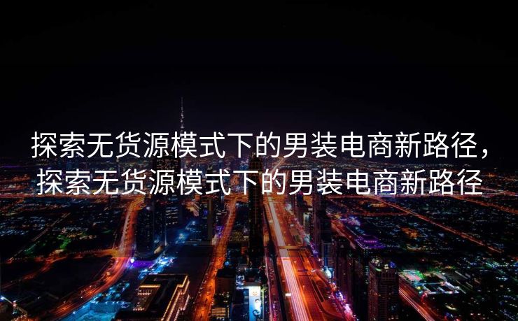 探索无货源模式下的男装电商新路径，探索无货源模式下的男装电商新路径