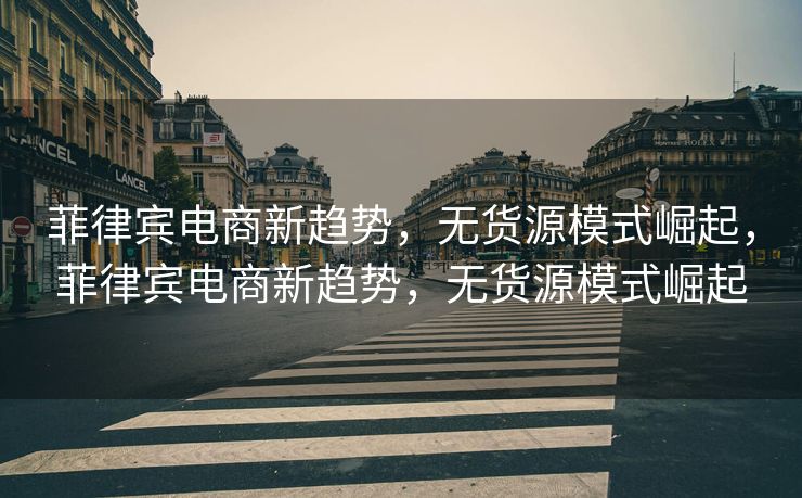 菲律宾电商新趋势，无货源模式崛起，菲律宾电商新趋势，无货源模式崛起