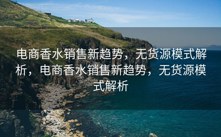 电商香水销售新趋势，无货源模式解析，电商香水销售新趋势，无货源模式解析