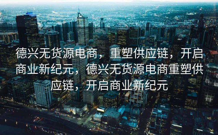 德兴无货源电商，重塑供应链，开启商业新纪元，德兴无货源电商重塑供应链，开启商业新纪元