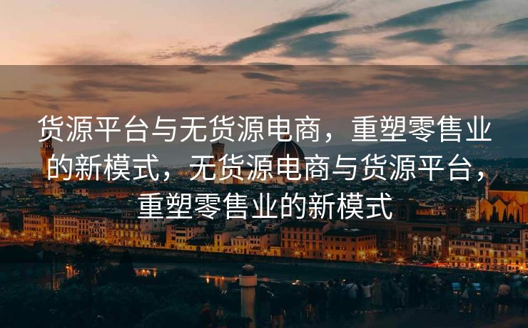 货源平台与无货源电商，重塑零售业的新模式，无货源电商与货源平台，重塑零售业的新模式