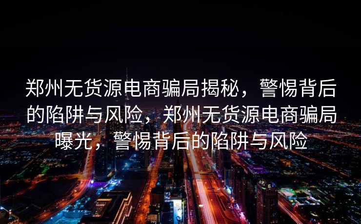 郑州无货源电商骗局揭秘，警惕背后的陷阱与风险，郑州无货源电商骗局曝光，警惕背后的陷阱与风险