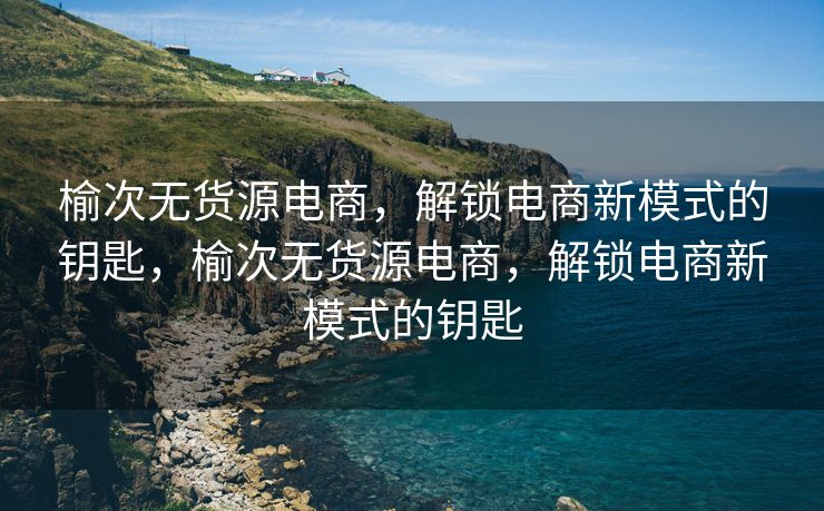 榆次无货源电商，解锁电商新模式的钥匙，榆次无货源电商，解锁电商新模式的钥匙