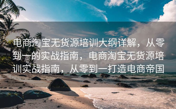 电商淘宝无货源培训大纲详解，从零到一的实战指南，电商淘宝无货源培训实战指南，从零到一打造电商帝国