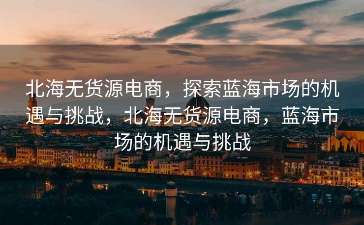 北海无货源电商，探索蓝海市场的机遇与挑战，北海无货源电商，蓝海市场的机遇与挑战