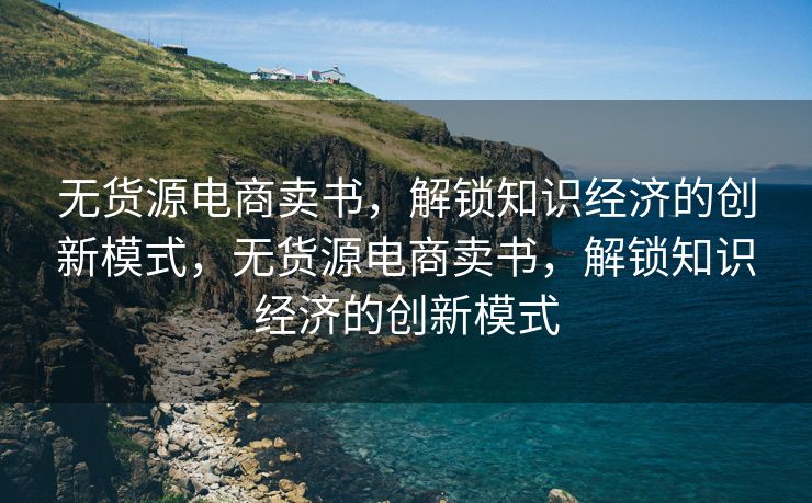 无货源电商卖书，解锁知识经济的创新模式，无货源电商卖书，解锁知识经济的创新模式