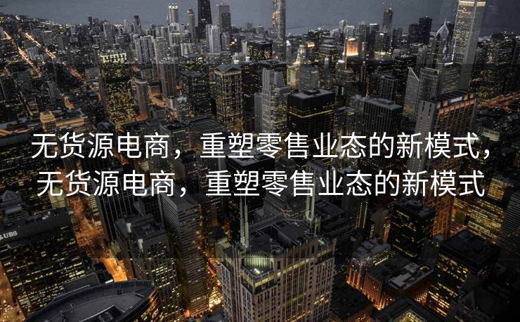 无货源电商，重塑零售业态的新模式，无货源电商，重塑零售业态的新模式