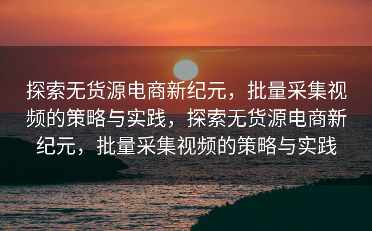 探索无货源电商新纪元，批量采集视频的策略与实践，探索无货源电商新纪元，批量采集视频的策略与实践