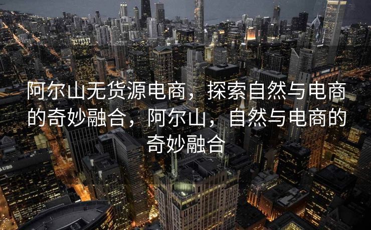 阿尔山无货源电商，探索自然与电商的奇妙融合，阿尔山，自然与电商的奇妙融合