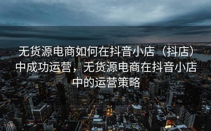 无货源电商如何在抖音小店（抖店）中成功运营，无货源电商在抖音小店中的运营策略